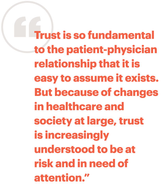 Trust is so fundamental to the patient-physician relationship that it is easy to assume it exists. But because of changes in health care and society at large, trust is increasingly understood to be at risk and in need of attention.